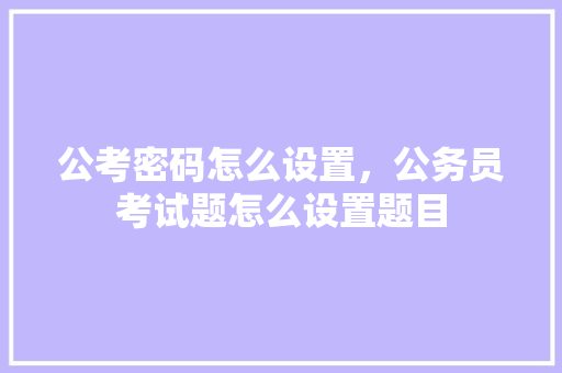 公考密码怎么设置，公务员考试题怎么设置题目 大学排名