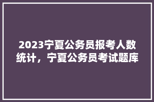 2023宁夏公务员报考人数统计，宁夏公务员考试题库及答案 教育科普