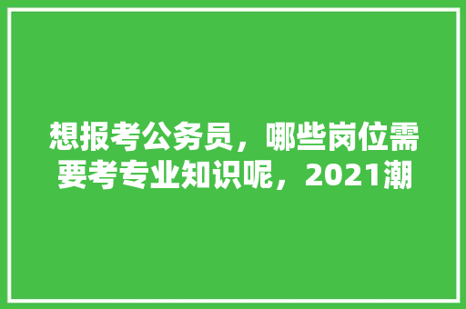 想报考公务员，哪些岗位需要考专业知识呢，2021潮州公务员考试 大学排名