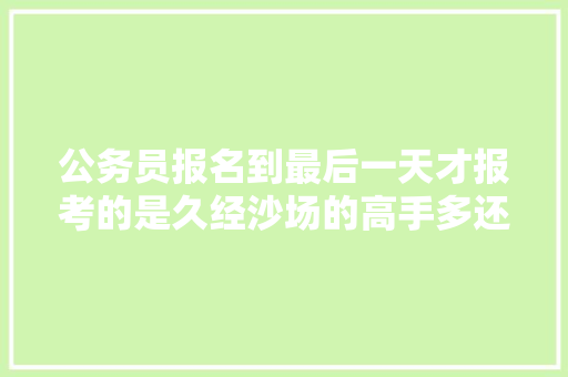 公务员报名到最后一天才报考的是久经沙场的高手多还是信心不足的陪跑多，公务员考试题高手解答有用吗 建筑考试