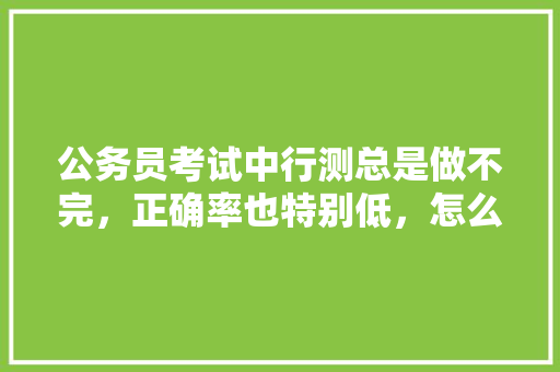 公务员考试中行测总是做不完，正确率也特别低，怎么办，公务员考试题做不完怎么办 公考知识