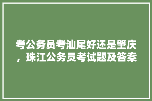考公务员考汕尾好还是肇庆,珠江公务员考试题及答案 专业填报 考公务员考汕尾好还是肇庆,珠江公务员考试题及答案 专业填报