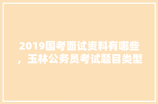 2019国考面试资料有哪些，玉林公务员考试题目类型是什么 公考知识