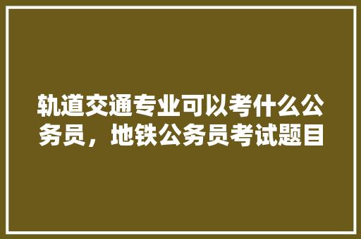 轨道交通专业可以考什么公务员，地铁公务员考试题目及答案 教育科普