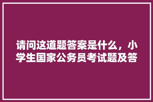 请问这道题答案是什么，小学生国家公务员考试题及答案 教育科普