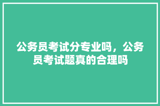 公务员考试分专业吗，公务员考试题真的合理吗 大学排名