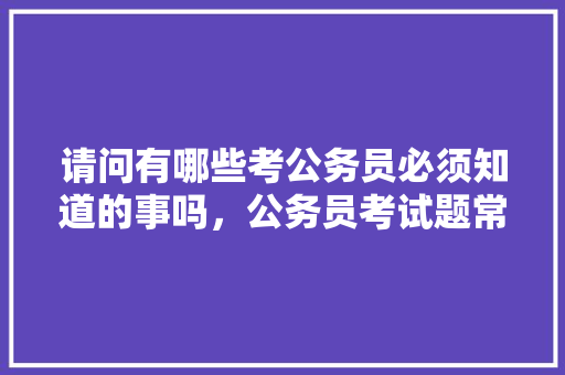请问有哪些考公务员必须知道的事吗，公务员考试题常识题 专业填报