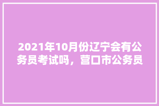 2021年10月份辽宁会有公务员考试吗，营口市公务员考试题目及答案 专业填报
