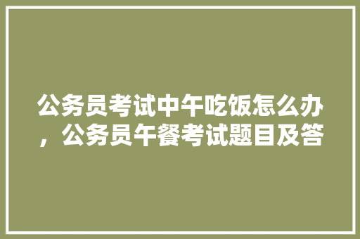 公务员考试中午吃饭怎么办，公务员午餐考试题目及答案 大学排名