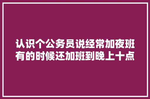 认识个公务员说经常加夜班有的时候还加班到晚上十点，他是市级的公务员怎么会这样呢？公务员不是很清闲吗，行测白天:黑夜 建筑考试