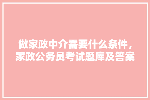 做家政中介需要什么条件，家政公务员考试题库及答案 大学排名