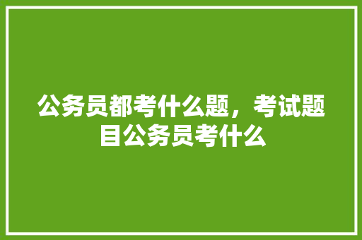 公务员都考什么题，考试题目公务员考什么 建筑考试