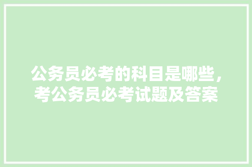 公务员必考的科目是哪些，考公务员必考试题及答案 公考知识