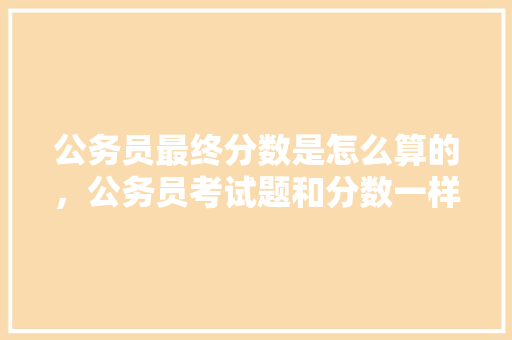 公务员最终分数是怎么算的，公务员考试题和分数一样吗