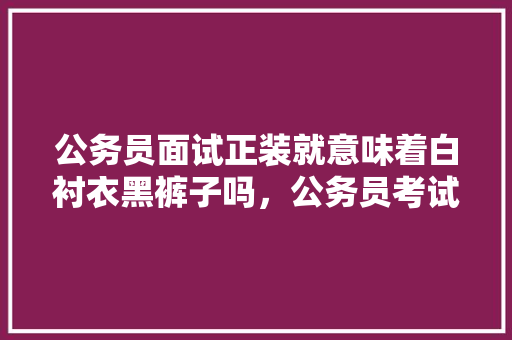 公务员面试正装就意味着白衬衣黑裤子吗，公务员考试陷阱题 教育科普