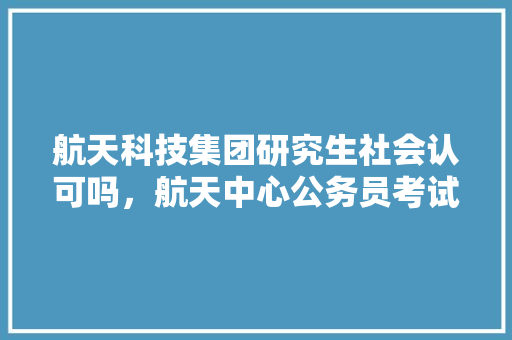 航天科技集团研究生社会认可吗，航天中心公务员考试题目及答案 教育科普