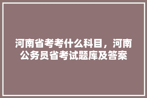 河南省考考什么科目，河南公务员省考试题库及答案 教育科普