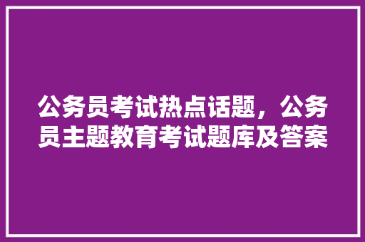 公务员考试热点话题，公务员主题教育考试题库及答案