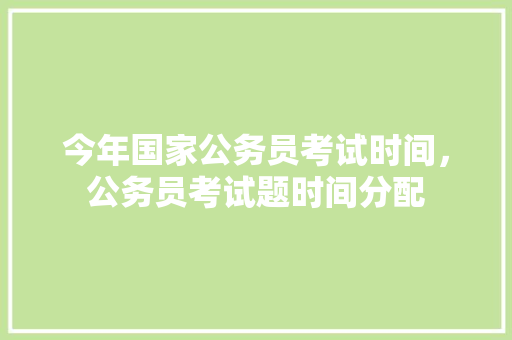 今年国家公务员考试时间，公务员考试题时间分配 教育科普