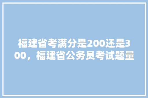 福建省考满分是200还是300,福建省公务员考试题量分布 专业填报 福建省考满分是200还是300,福建省公务员考试题量分布 专业填报