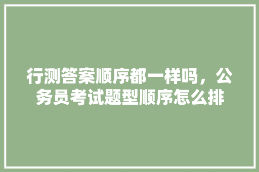 行测答案顺序都一样吗，公务员考试题型顺序怎么排 教育科普