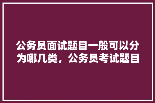 公务员面试题目一般可以分为哪几类，公务员考试题目讲解教学视频 专业填报