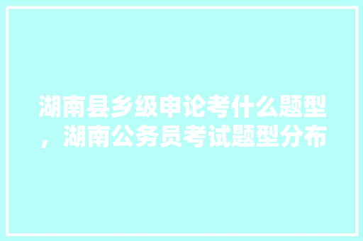 湖南县乡级申论考什么题型，湖南公务员考试题型分布 建筑考试