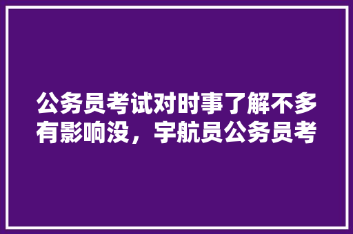 公务员考试对时事了解不多有影响没，宇航员公务员考试题及答案 专业填报