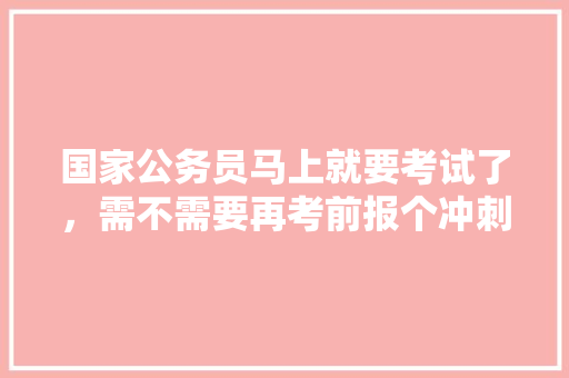 国家公务员马上就要考试了，需不需要再考前报个冲刺班呢，公务员冲刺考试题及答案