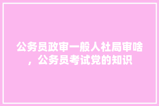 公务员政审一般人社局审啥，公务员考试党的知识 教育科普
