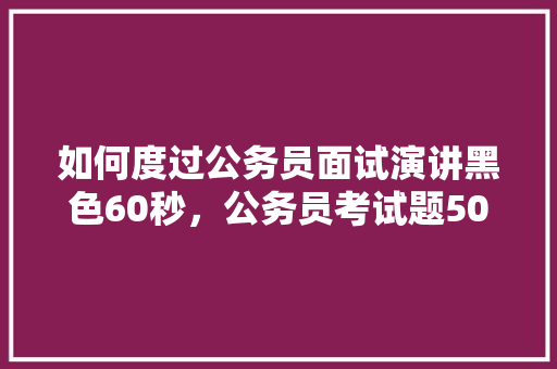 如何度过公务员面试演讲黑色60秒，公务员考试题50秒怎么算 专业填报