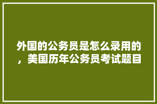 外国的公务员是怎么录用的，美国历年公务员考试题目及答案 专业填报