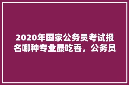 2020年国家公务员考试报名哪种专业最吃香，公务员调度考试题及答案 专业填报