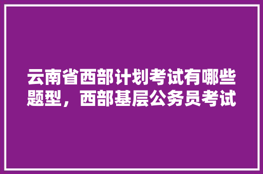 云南省西部计划考试有哪些题型，西部基层公务员考试题库及答案 大学排名