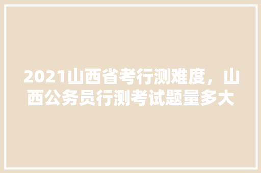 2021山西省考行测难度，山西公务员行测考试题量多大 建筑考试