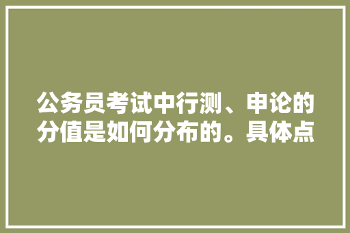 公务员考试中行测、申论的分值是如何分布的。具体点，公务员考试题分数分布图 教育科普