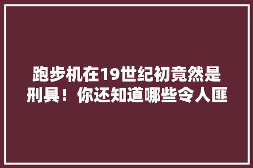 跑步机在19世纪初竟然是刑具！你还知道哪些令人匪夷所思的冷知识，乾隆出考题 公考知识