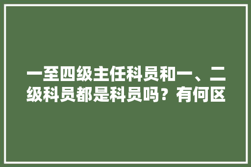 一至四级主任科员和一、二级科员都是科员吗？有何区别，公务员考试题12345