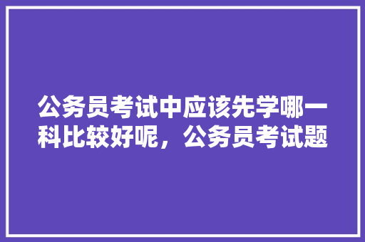 公务员考试中应该先学哪一科比较好呢，公务员考试题推论怎么写 公考知识