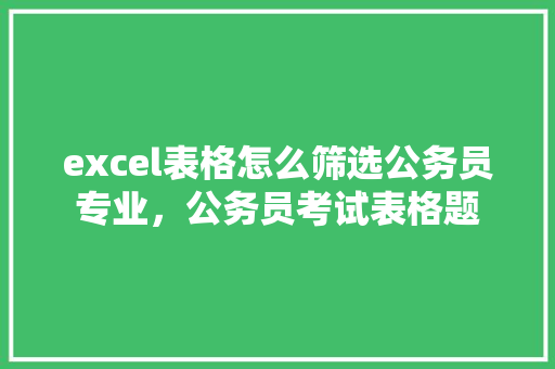 excel表格怎么筛选公务员专业，公务员考试表格题 教育科普