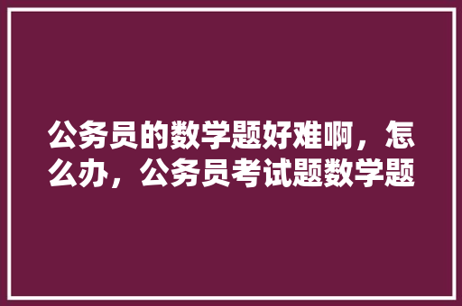 公务员的数学题好难啊，怎么办，公务员考试题数学题怎么做 教育科普