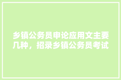 乡镇公务员申论应用文主要几种,招录乡镇公务员考试题及答案 公考知识 乡镇公务员申论应用文主要几种,招录乡镇公务员考试题及答案 公考知识