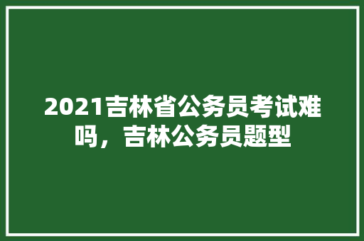 2021吉林省公务员考试难吗，吉林公务员题型 教育科普