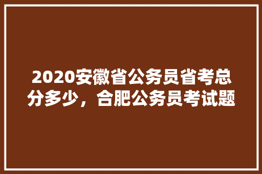 2020安徽省公务员省考总分多少，合肥公务员考试题目 大学排名