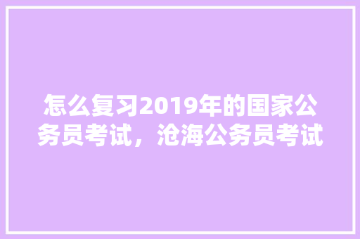 怎么复习2019年的国家公务员考试，沧海公务员考试题及答案 大学排名