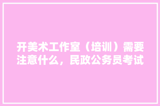 开美术工作室（培训）需要注意什么，民政公务员考试题库及答案