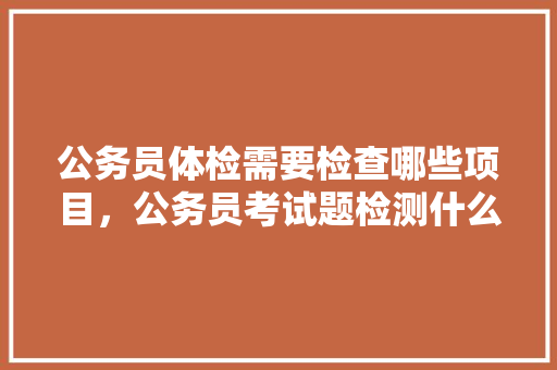 公务员体检需要检查哪些项目，公务员考试题检测什么内容 教育科普