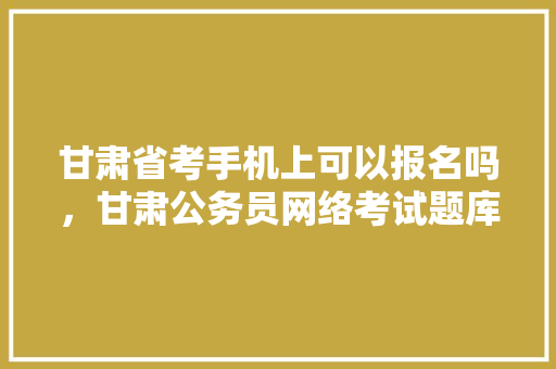 甘肃省考手机上可以报名吗，甘肃公务员网络考试题库及答案 大学排名