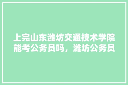 上完山东潍坊交通技术学院能考公务员吗，潍坊公务员考试题及答案 大学排名