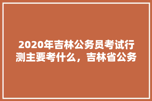 2020年吉林公务员考试行测主要考什么，吉林省公务员考试题题型分布 公考知识